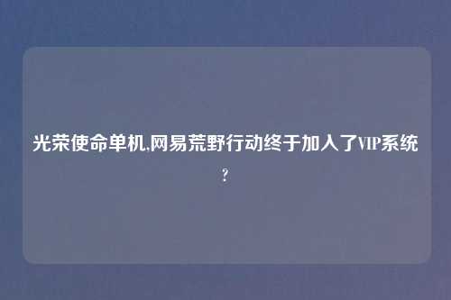 光荣使命单机,网易荒野行动终于加入了VIP系统?