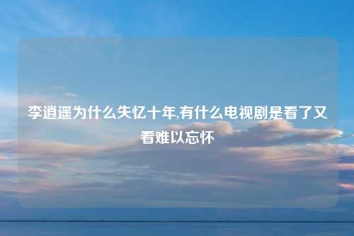 李逍遥为什么失忆十年,有什么电视剧是看了又看难以忘怀