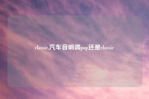 classic,汽车音响调pop还是classic