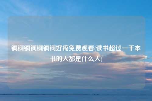 锕锕锕锕锕锕锕好疼免费观看(读书超过一千本书的人都是什么人)