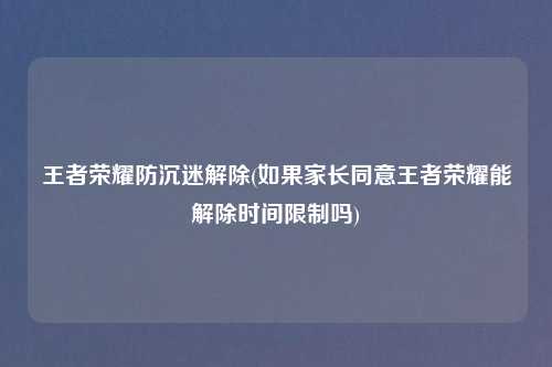 王者荣耀防沉迷解除(如果家长同意王者荣耀能解除时间限制吗)