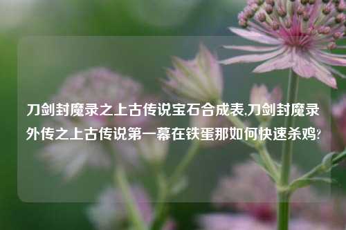 刀剑封魔录之上古传说宝石合成表,刀剑封魔录外传之上古传说第一幕在铁蛋那如何快速杀鸡?