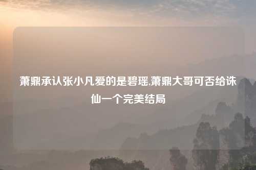 萧鼎承认张小凡爱的是碧瑶,萧鼎大哥可否给诛仙一个完美结局