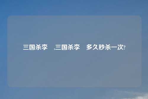 三国杀李傕,三国杀李傕多久秒杀一次?