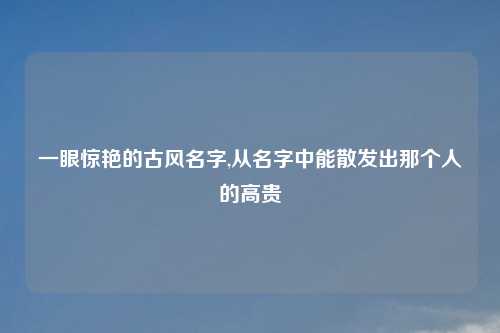 一眼惊艳的古风名字,从名字中能散发出那个人的高贵