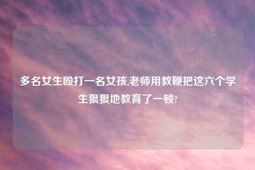 多名女生殴打一名女孩,老师用教鞭把这六个学生狠狠地教育了一顿?
