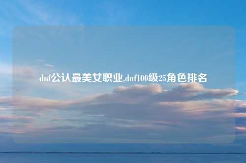 dnf公认最美女职业,dnf100级25角色排名