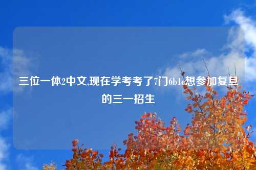 三位一体2中文,现在学考考了7门6b1c想参加复旦的三一招生