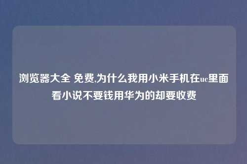 浏览器大全 免费,为什么我用小米手机在uc里面看小说不要钱用华为的却要收费
