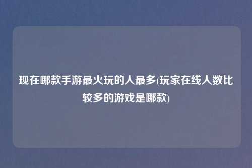 现在哪款手游最火玩的人最多(玩家在线人数比较多的游戏是哪款)