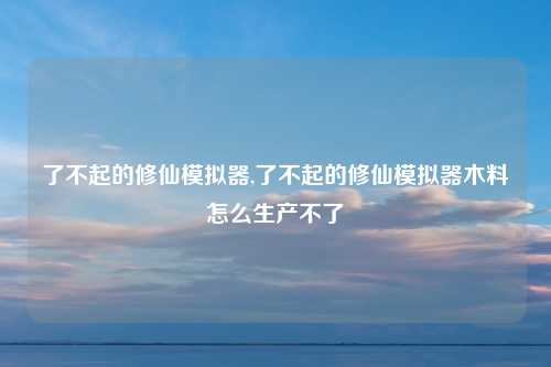 了不起的修仙模拟器,了不起的修仙模拟器木料怎么生产不了
