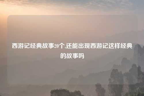 西游记经典故事20个,还能出现西游记这样经典的故事吗