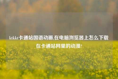 ktkkt卡通站国语动画,在电脑浏览器上怎么下载在卡通站网里的动漫?