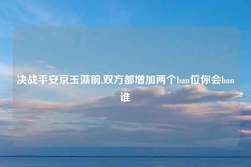 决战平安京玉藻前,双方都增加两个ban位你会ban谁