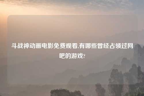 斗战神动画电影免费观看,有哪些曾经占领过网吧的游戏?