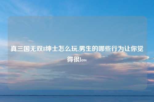 真三国无双8绅士怎么玩,男生的哪些行为让你觉得很low