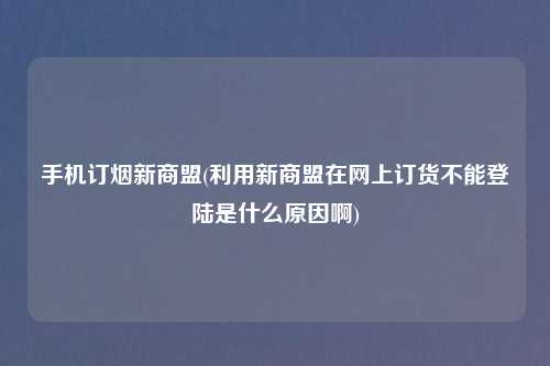 手机订烟新商盟(利用新商盟在网上订货不能登陆是什么原因啊)