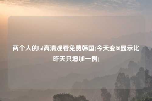 两个人的bd高清观看免费韩国(今天变80显示比昨天只增加一例)