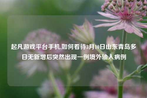 起凡游戏平台手机,如何看待3月10日山东青岛多日无新增后突然出现一例境外输入病例