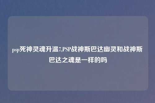 psp死神灵魂升温7,PSP战神斯巴达幽灵和战神斯巴达之魂是一样的吗