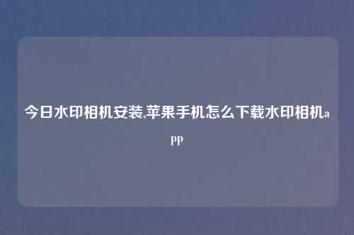 今日水印相机安装,苹果手机怎么下载水印相机app