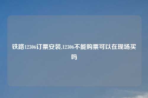 铁路12306订票安装,12306不能购票可以在现场买吗