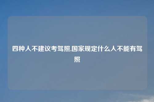 四种人不建议考驾照,国家规定什么人不能有驾照