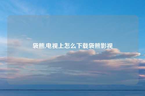 袋熊,电视上怎么下载袋熊影视