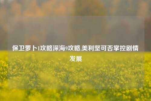 保卫萝卜1攻略深海9攻略,美利坚可否掌控剧情发展