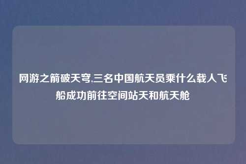 网游之箭破天穹,三名中国航天员乘什么载人飞船成功前往空间站天和航天舱