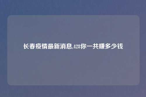 长春疫情最新消息,428你一共赚多少钱