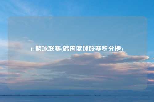 t1篮球联赛(韩国篮球联赛积分榜)