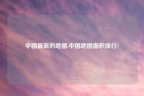 中国最新的地图,中国地图面积排行?