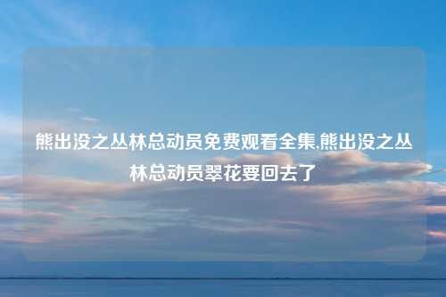 熊出没之丛林总动员免费观看全集,熊出没之丛林总动员翠花要回去了