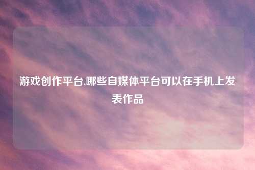 游戏创作平台,哪些自媒体平台可以在手机上发表作品
