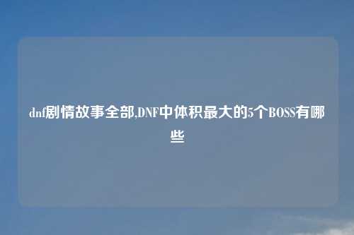 dnf剧情故事全部,DNF中体积最大的5个BOSS有哪些
