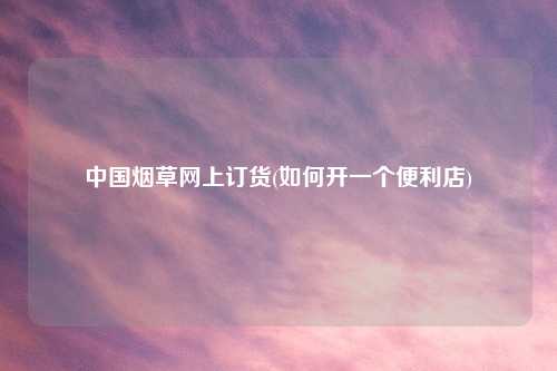 中国烟草网上订货(如何开一个便利店)