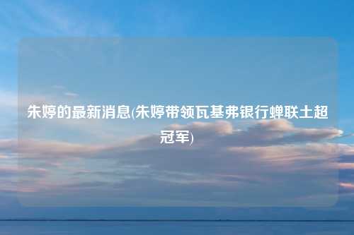 朱婷的最新消息(朱婷带领瓦基弗银行蝉联土超冠军)