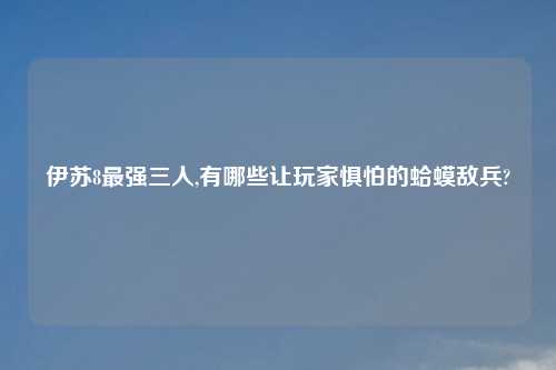 伊苏8最强三人,有哪些让玩家惧怕的蛤蟆敌兵?