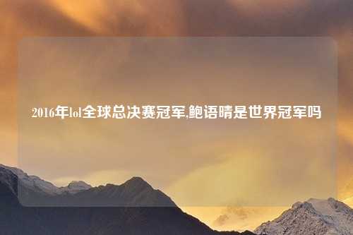 2016年lol全球总决赛冠军,鲍语晴是世界冠军吗