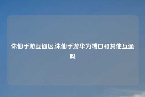 诛仙手游互通区,诛仙手游华为端口和其他互通吗