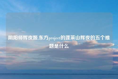 阴阳师辉夜姬,东方project的蓬莱山辉夜的五个难题是什么