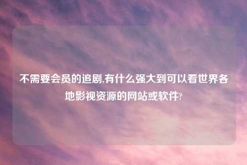 不需要会员的追剧,有什么强大到可以看世界各地影视资源的网站或软件?