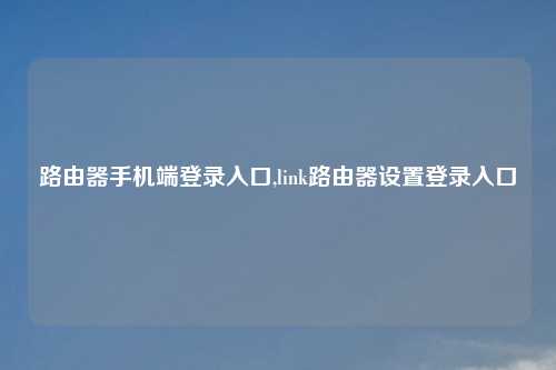 路由器手机端登录入口,link路由器设置登录入口