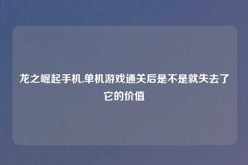 龙之崛起手机,单机游戏通关后是不是就失去了它的价值