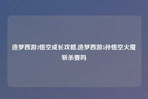 造梦西游3悟空成长攻略,造梦西游3孙悟空火魔斩杀要吗