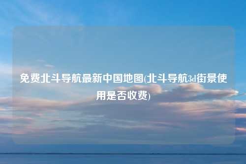 免费北斗导航最新中国地图(北斗导航3d街景使用是否收费)