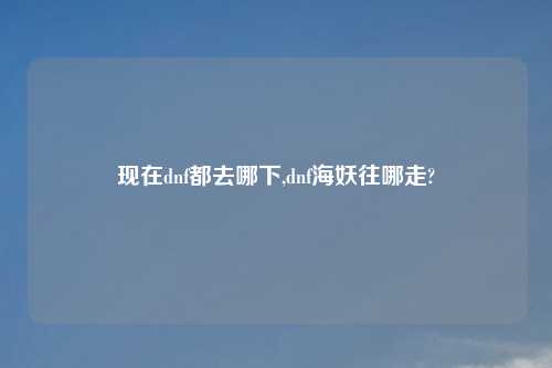 现在dnf都去哪下,dnf海妖往哪走?