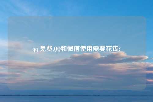 qq 免费,QQ和微信使用需要花钱?