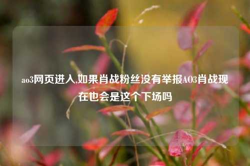 ao3网页进入,如果肖战粉丝没有举报AO3肖战现在也会是这个下场吗